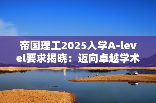 帝国理工2025入学A-level要求揭晓：迈向卓越学术之旅的“最低”门槛